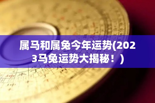 属马和属兔今年运势(2023马兔运势大揭秘！)