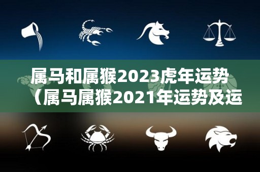 属马和属猴2023虎年运势（属马属猴2021年运势及运程详解）