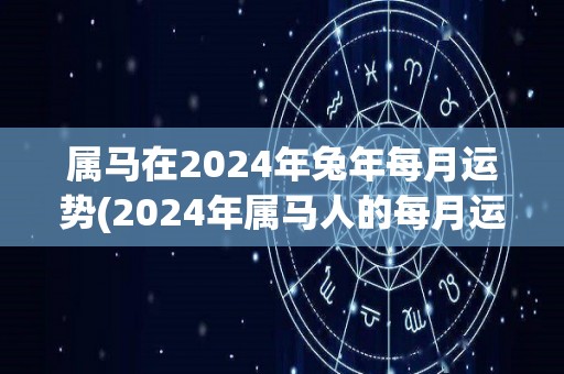 属马在2024年兔年每月运势(2024年属马人的每月运势：跃躍兔年，马运亨通！)