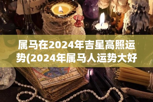 属马在2024年吉星高照运势(2024年属马人运势大好！)