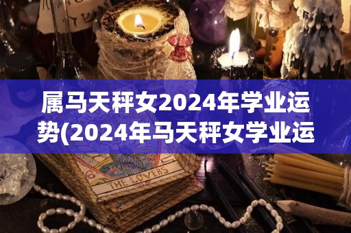 属马天秤女2024年学业运势(2024年马天秤女学业运势解析)