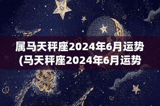 属马天秤座2024年6月运势(马天秤座2024年6月运势大好)