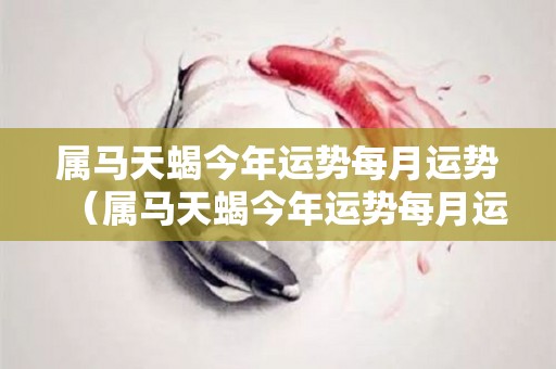 属马天蝎今年运势每月运势（属马天蝎今年运势每月运势如何）
