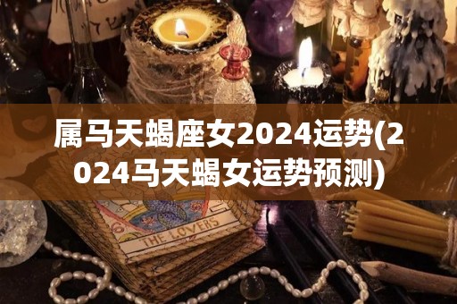 属马天蝎座女2024运势(2024马天蝎女运势预测)