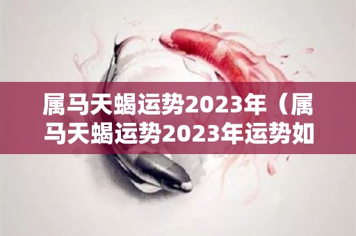 属马天蝎运势2023年（属马天蝎运势2023年运势如何）