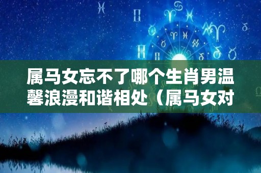 属马女忘不了哪个生肖男温馨浪漫和谐相处（属马女对待感情怎么样）