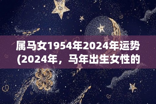 属马女1954年2024年运势(2024年，马年出生女性的运势如何？看看这个星座分析就知道！)