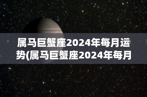 属马巨蟹座2024年每月运势(属马巨蟹座2024年每月运势揭秘)