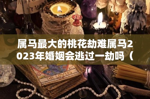 属马最大的桃花劫难属马2023年婚姻会逃过一劫吗（属马2022年桃花劫）