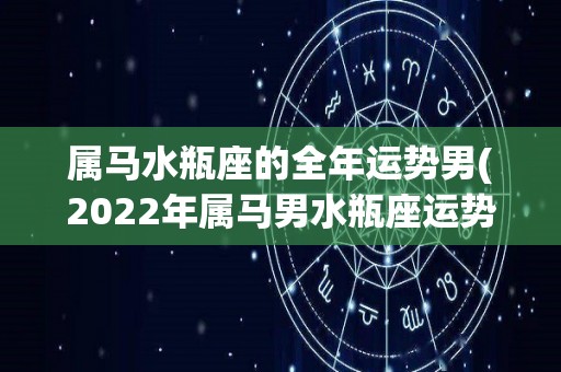 属马水瓶座的全年运势男(2022年属马男水瓶座运势大揭秘：财运亨通，事业进步，感情如虎添翼！)