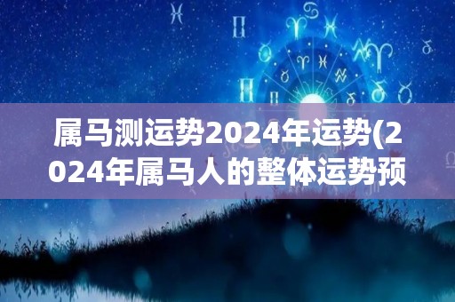 属马测运势2024年运势(2024年属马人的整体运势预测)