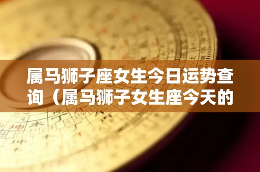属马狮子座女生今日运势查询（属马狮子女生座今天的运势）