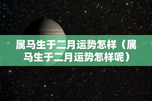 属马生于二月运势怎样（属马生于二月运势怎样呢）
