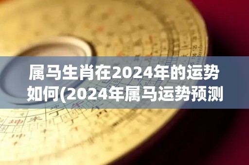 属马生肖在2024年的运势如何(2024年属马运势预测：财运亨通，事业有成)