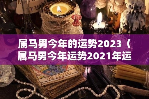 属马男今年的运势2023（属马男今年运势2021年运势）
