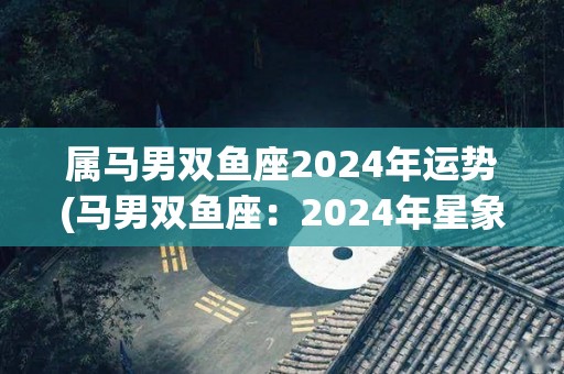 属马男双鱼座2024年运势(马男双鱼座：2024年星象助力，财运亨通，事业上升势头强劲。)