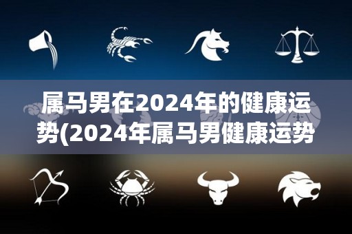 属马男在2024年的健康运势(2024年属马男健康运势大揭秘)