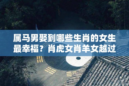 属马男娶到哪些生肖的女生最幸福？肖虎女肖羊女越过越恩爱！（属马男容易爱上哪个生肖女）
