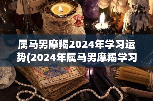 属马男摩羯2024年学习运势(2024年属马男摩羯学习运势预测)