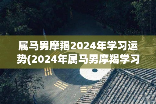 属马男摩羯2024年学习运势(2024年属马男摩羯学习运势预测)