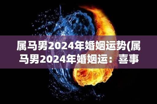 属马男2024年婚姻运势(属马男2024年婚姻运：喜事频发，另一半能带来欢乐和幸福！)