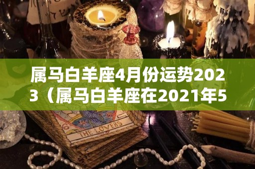 属马白羊座4月份运势2023（属马白羊座在2021年5月感情状态）