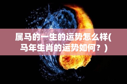属马的一生的运势怎么样(马年生肖的运势如何？)