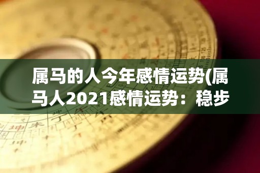 属马的人今年感情运势(属马人2021感情运势：稳步前进，如愿以偿)