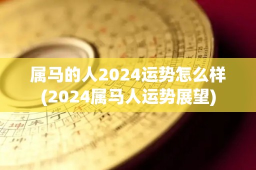 属马的人2024运势怎么样(2024属马人运势展望)