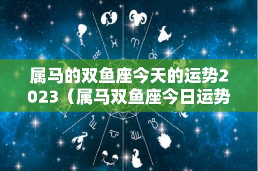 属马的双鱼座今天的运势2023（属马双鱼座今日运势）