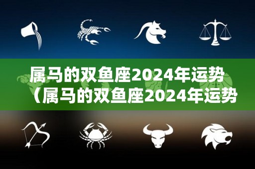 属马的双鱼座2024年运势（属马的双鱼座2024年运势如何）