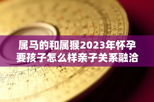 属马的和属猴2023年怀孕要孩子怎么样亲子关系融洽吗（属马和属猴的夫妻生什么属相的宝宝好）