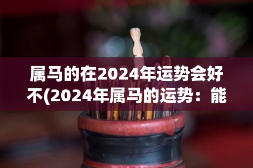 属马的在2024年运势会好不(2024年属马的运势：能量旺盛，开心幸福)