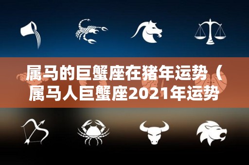 属马的巨蟹座在猪年运势（属马人巨蟹座2021年运势）