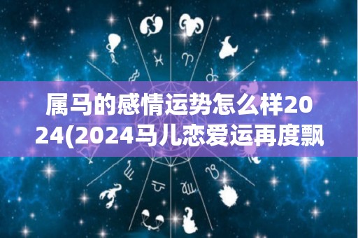 属马的感情运势怎么样2024(2024马儿恋爱运再度飘红，快来看看你的星座运势！)