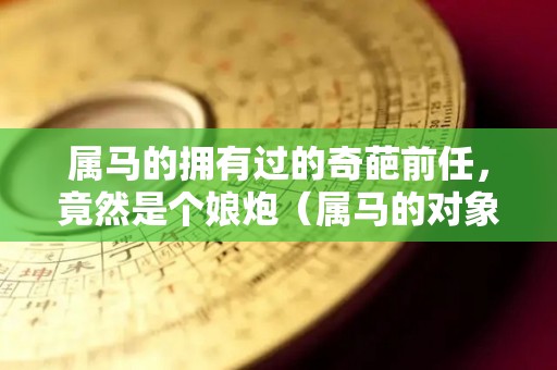 属马的拥有过的奇葩前任，竟然是个娘炮（属马的对象）