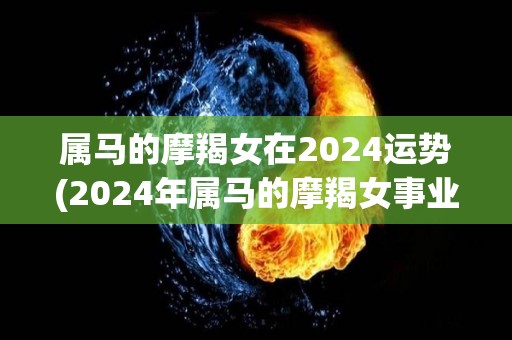 属马的摩羯女在2024运势(2024年属马的摩羯女事业贵人相助，财运亨通)