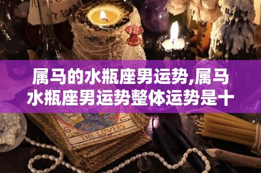 属马的水瓶座男运势,属马水瓶座男运势整体运势是十二星座当中最具有开拓精神的星座