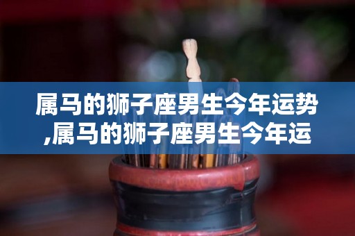 属马的狮子座男生今年运势,属马的狮子座男生今年运势进入虎年，非常认真的做事
