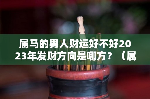 属马的男人财运好不好2023年发财方向是哪方？（属马在2023年运势及运程）