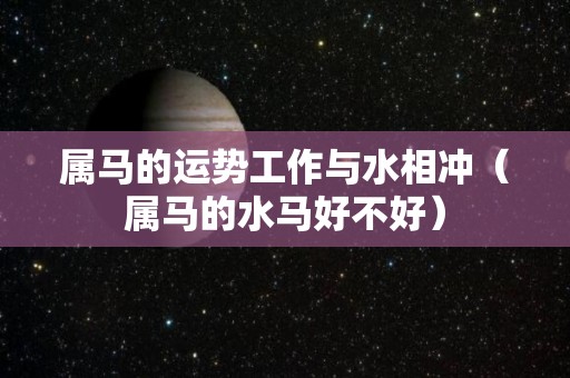 属马的运势工作与水相冲（属马的水马好不好）