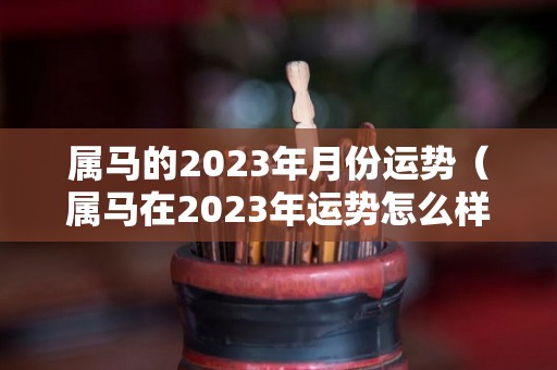 属马的2023年月份运势（属马在2023年运势怎么样）