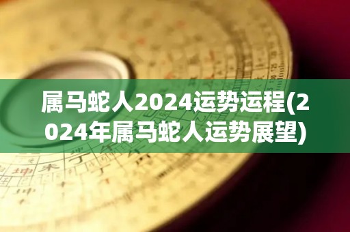 属马蛇人2024运势运程(2024年属马蛇人运势展望)