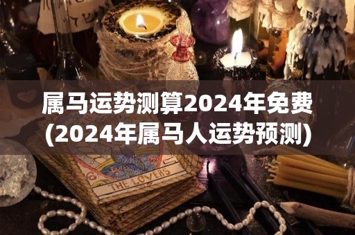 属马运势测算2024年免费(2024年属马人运势预测)