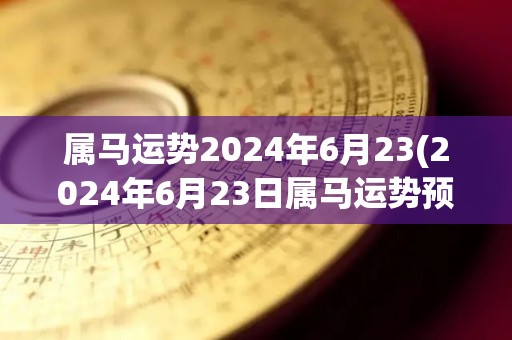 属马运势2024年6月23(2024年6月23日属马运势预测)