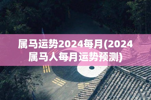 属马运势2024每月(2024属马人每月运势预测)