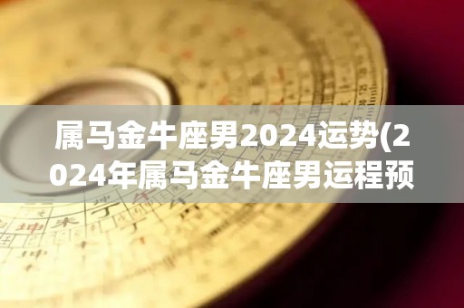 属马金牛座男2024运势(2024年属马金牛座男运程预测)