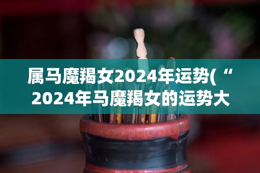 属马魔羯女2024年运势(“2024年马魔羯女的运势大公开！”)