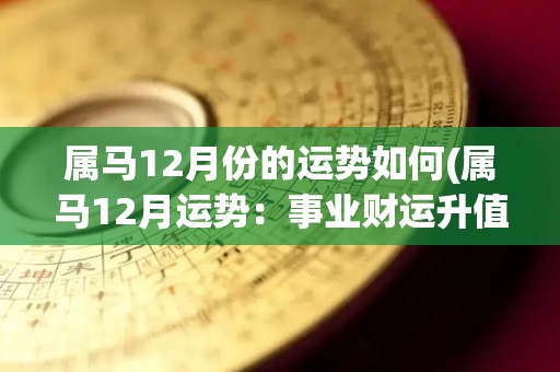 属马12月份的运势如何(属马12月运势：事业财运升值，感情运佳，需注意健康问题)