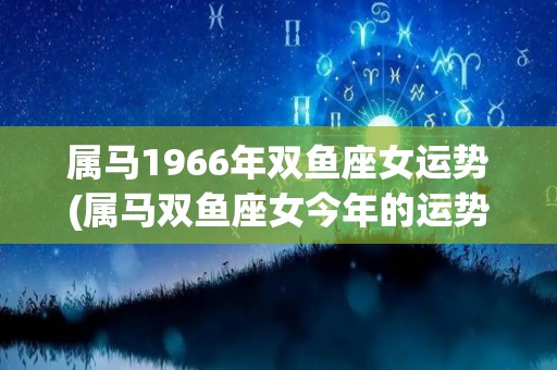 属马1966年双鱼座女运势(属马双鱼座女今年的运势如何？跟随星象的引导，掌握主动权)
